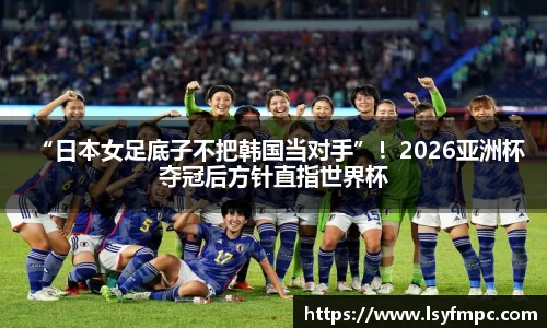 “日本女足底子不把韩国当对手”！2026亚洲杯夺冠后方针直指世界杯